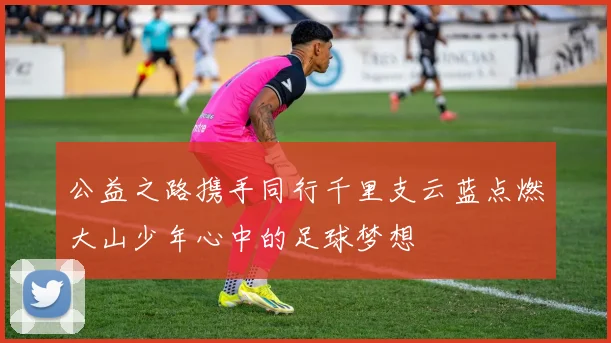 公益之路携手同行千里支云蓝点燃大山少年心中的足球梦想