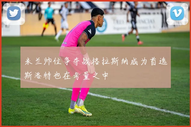 米兰帅位争夺战格拉斯纳成为首选斯洛特也在考量之中