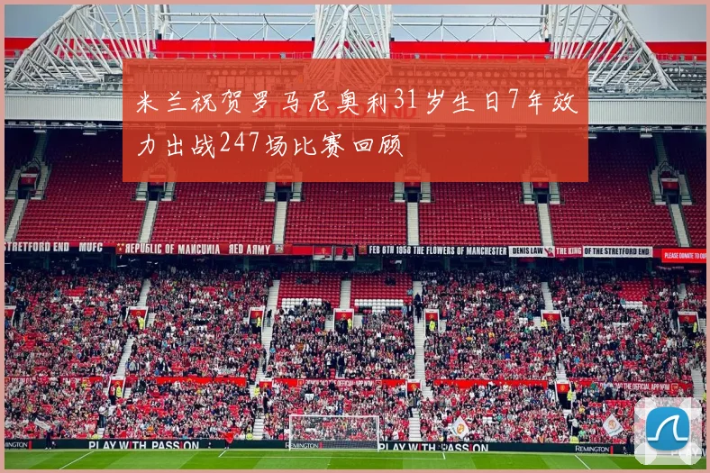 米兰祝贺罗马尼奥利31岁生日7年效力出战247场比赛回顾