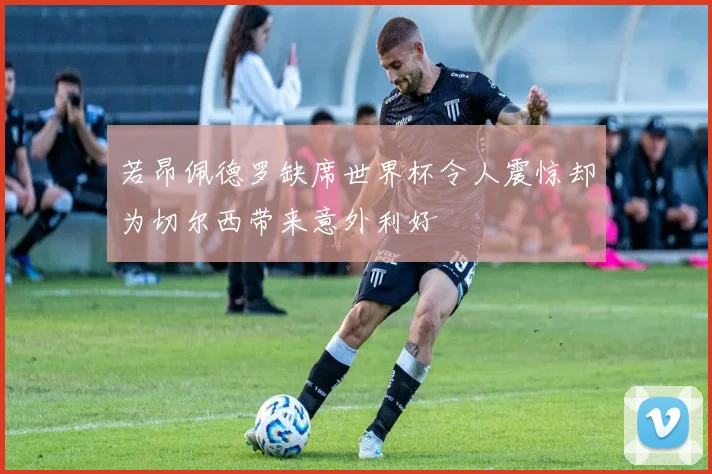 若昂佩德罗缺席世界杯令人震惊却为切尔西带来意外利好