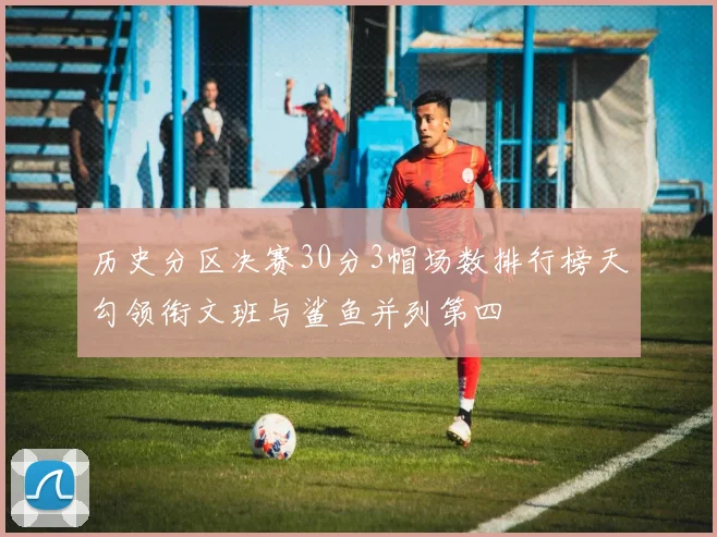 历史分区决赛30分3帽场数排行榜天勾领衔文班与鲨鱼并列第四
