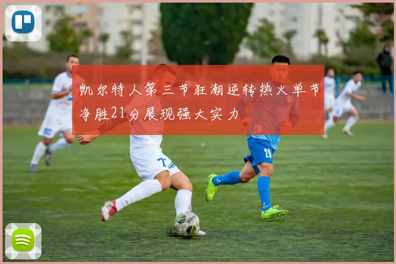 凯尔特人第三节狂潮逆转热火单节净胜21分展现强大实力