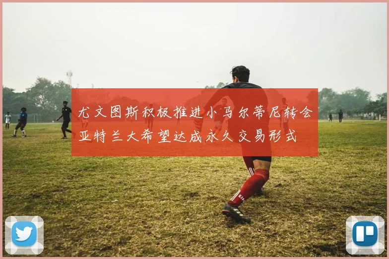 尤文图斯积极推进小马尔蒂尼转会亚特兰大希望达成永久交易形式