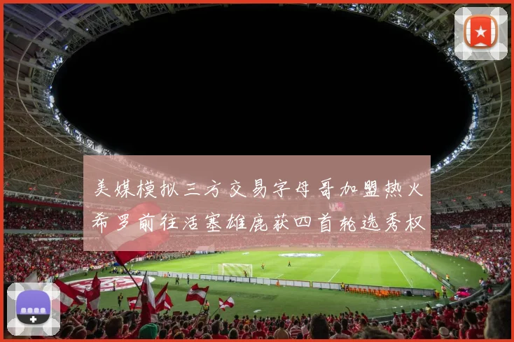 美媒模拟三方交易字母哥加盟热火希罗前往活塞雄鹿获四首轮选秀权与两次互换权
