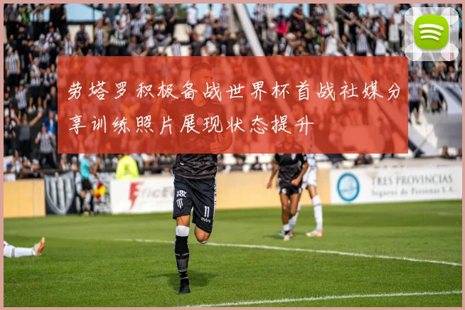 劳塔罗积极备战世界杯首战社媒分享训练照片展现状态提升
