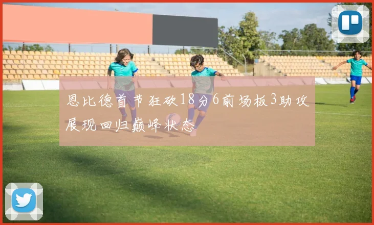 恩比德首节狂砍18分6前场板3助攻展现回归巅峰状态
