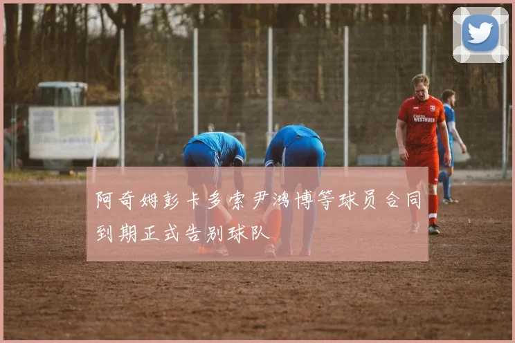 阿奇姆彭卡多索尹鸿博等球员合同到期正式告别球队