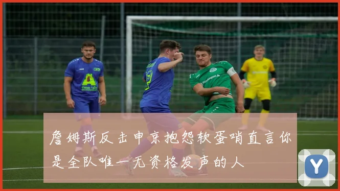 詹姆斯反击申京抱怨软蛋哨直言你是全队唯一无资格发声的人
