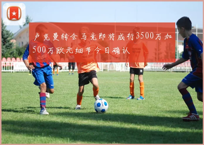 卢克曼转会马竞即将成行3500万加500万欧元细节今日确认