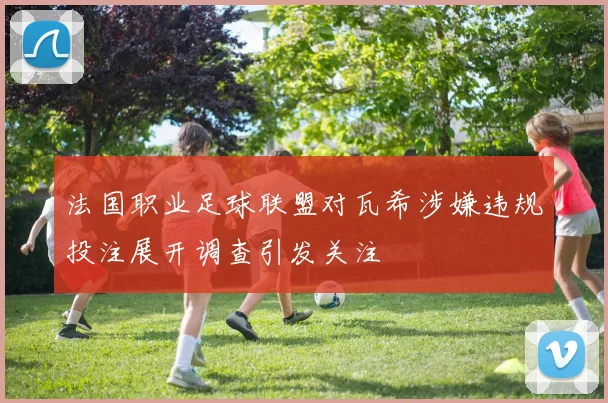 法国职业足球联盟对瓦希涉嫌违规投注展开调查引发关注