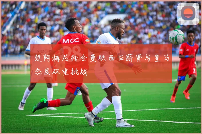 楚阿梅尼转会曼联面临薪资与皇马态度双重挑战