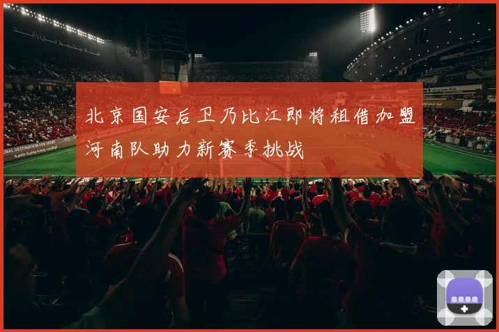 北京国安后卫乃比江即将租借加盟河南队助力新赛季挑战
