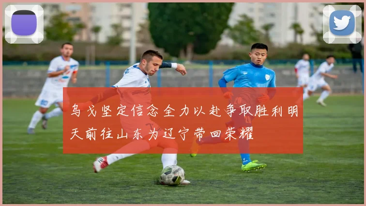 乌戈坚定信念全力以赴争取胜利明天前往山东为辽宁带回荣耀