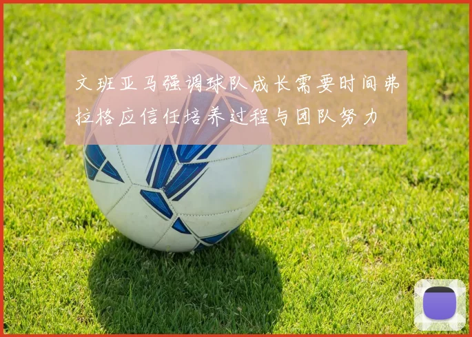 文班亚马强调球队成长需要时间弗拉格应信任培养过程与团队努力