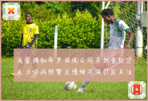 高管揭秘希罗困境合同负担重防守乏力伤病频繁且情绪不满引发关注