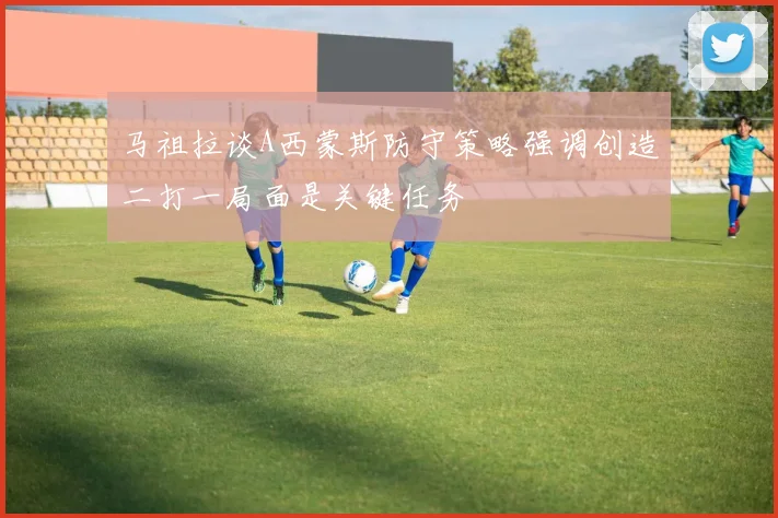马祖拉谈A西蒙斯防守策略强调创造二打一局面是关键任务