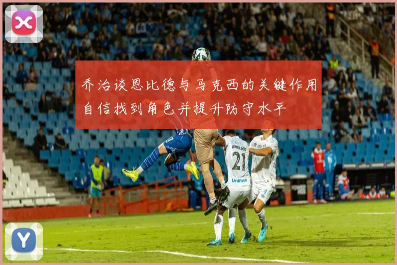 乔治谈恩比德与马克西的关键作用自信找到角色并提升防守水平