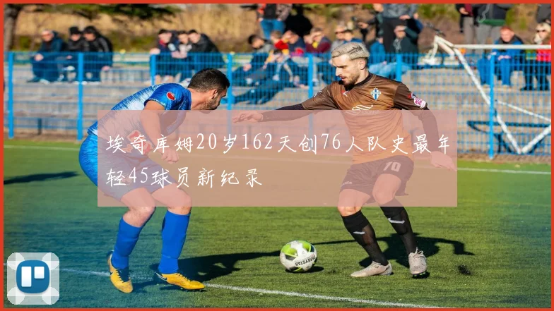 埃奇库姆20岁162天创76人队史最年轻45球员新纪录
