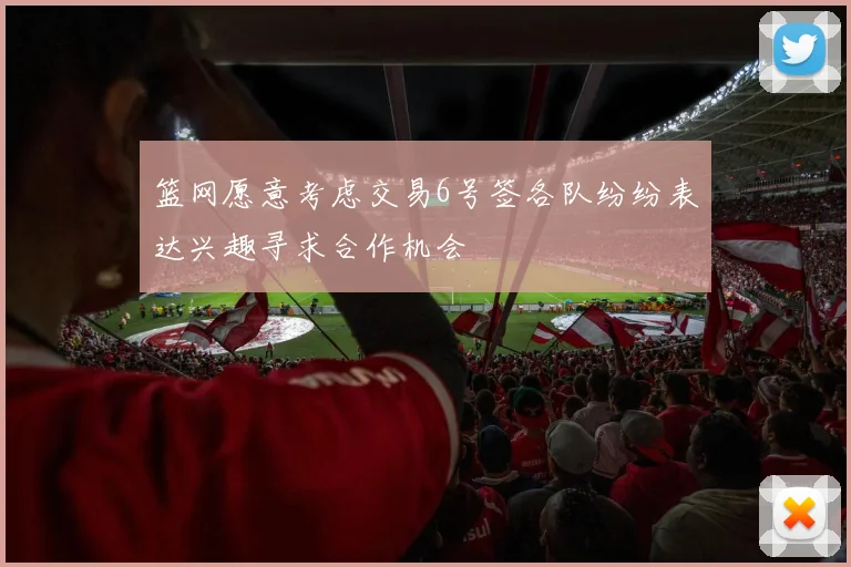 篮网愿意考虑交易6号签各队纷纷表达兴趣寻求合作机会