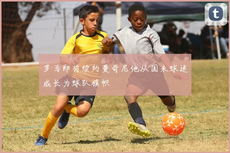 罗马即将续约曼奇尼他从国米球迷成长为球队旗帜