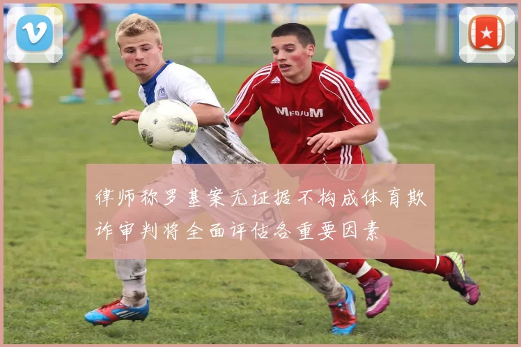 律师称罗基案无证据不构成体育欺诈审判将全面评估各重要因素