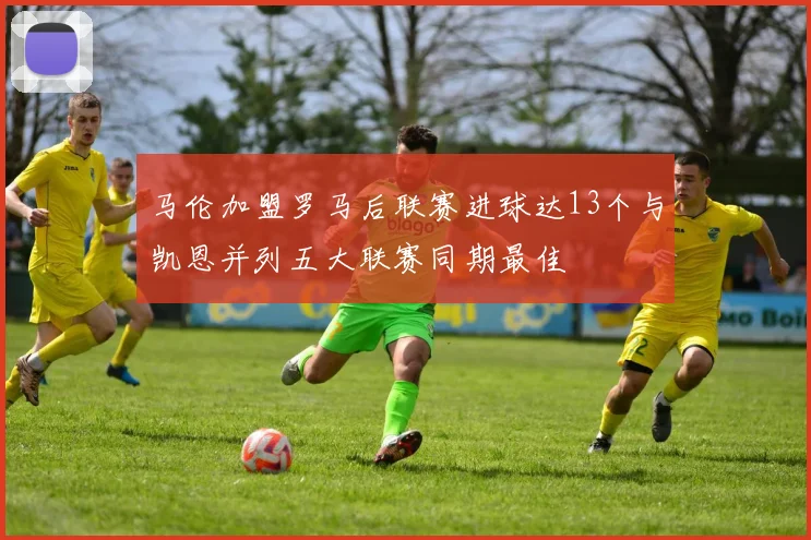 马伦加盟罗马后联赛进球达13个与凯恩并列五大联赛同期最佳