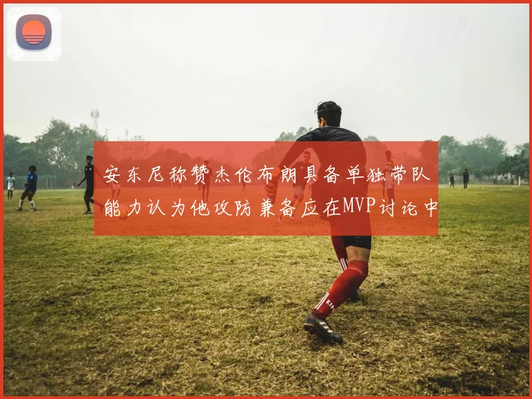 安东尼称赞杰伦布朗具备单独带队能力认为他攻防兼备应在MVP讨论中占有一席之地